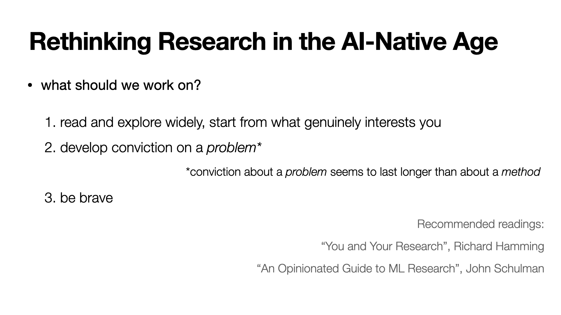 Slide: what should we work on? 1. Read and explore widely, start from what genuinely interests you. 2. Develop conviction on a problem -- conviction about a problem seems to last longer than about a method. 3. Be brave. Recommended readings: 'You and Your Research' by Richard Hamming, and 'An Opinionated Guide to ML Research' by John Schulman.